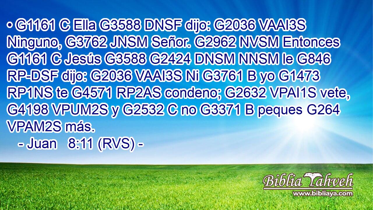 • G1161 C Ella G3588 DNSF dijo: G2036 VAAI3S Ninguno, G3762 JNSM Señor. G2962 NVSM Entonces G1161 C Jesús G3588 G2424 DNSM NNSM le G846 RP-DSF dijo: G2036 VAAI3S Ni G3761 B yo G1473 RP1NS te G4571 RP2AS condeno; G2632 VPAI1S vete, G4198 VPUM2S y G2532 C no G3371 B peques G264 VPAM2S más. 