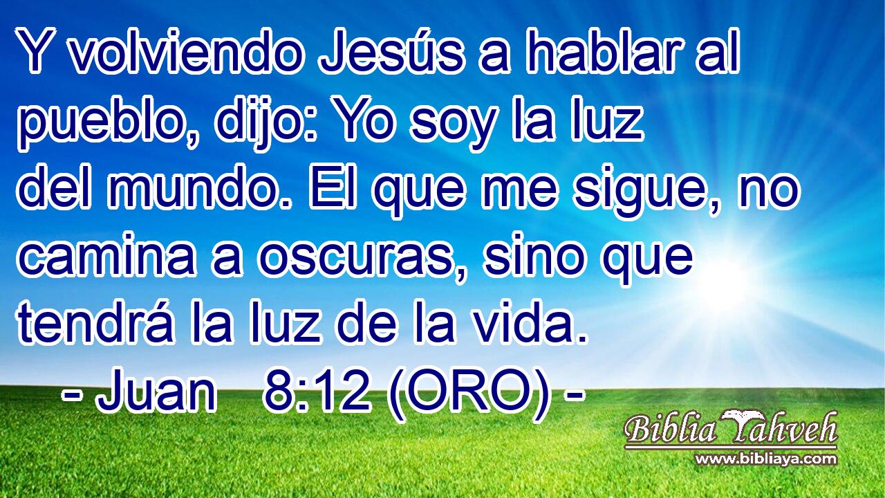  Y volviendo Jesús a hablar al pueblo, dijo: Yo soy la luz del mundo. El que me sigue, no camina a oscuras, sino que tendrá la luz de la vida. 
