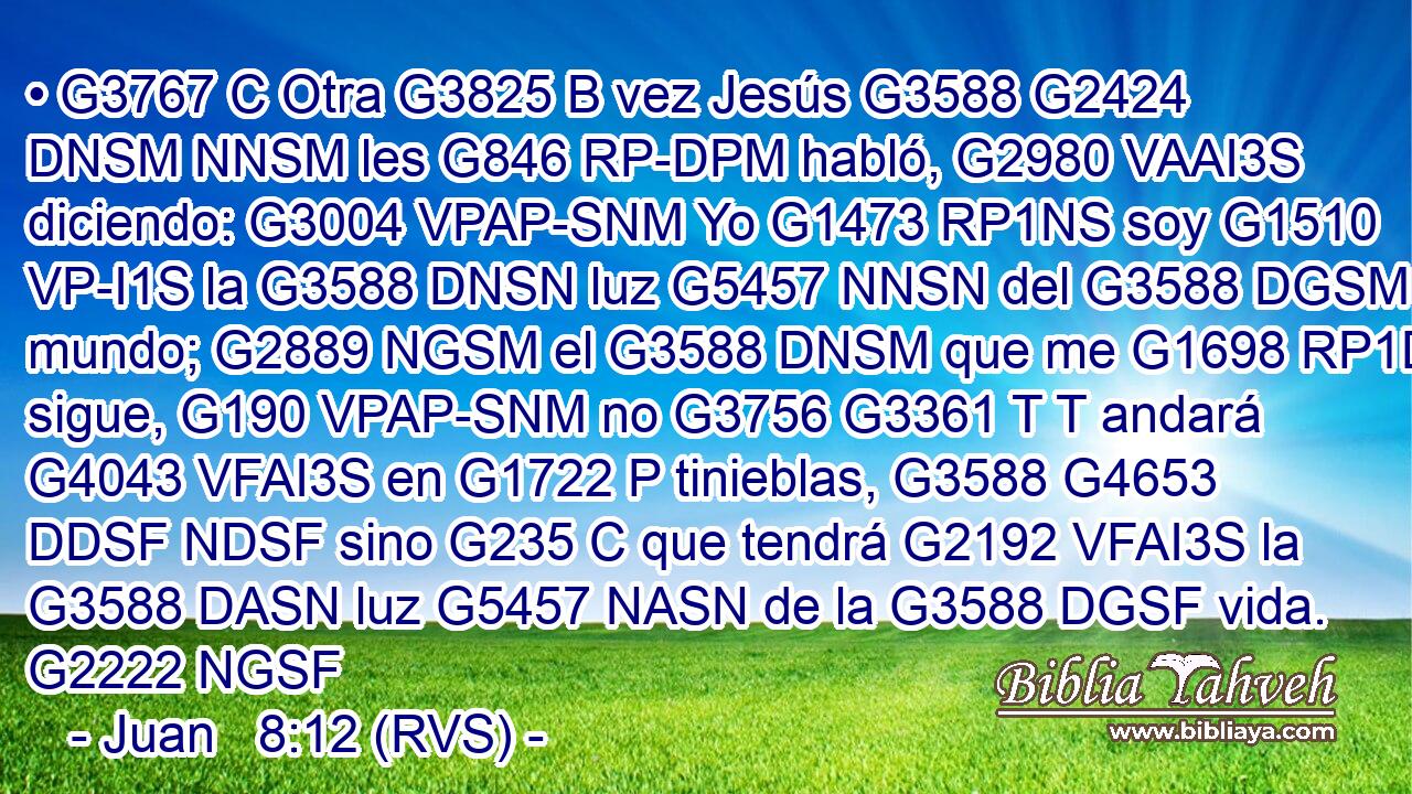 • G3767 C Otra G3825 B vez Jesús G3588 G2424 DNSM NNSM les G846 RP-DPM habló, G2980 VAAI3S diciendo: G3004 VPAP-SNM Yo G1473 RP1NS soy G1510 VP-I1S la G3588 DNSN luz G5457 NNSN del G3588 DGSM mundo; G2889 NGSM el G3588 DNSM que me G1698 RP1DS sigue, G190 VPAP-SNM no G3756 G3361 T T andará G4043 VFAI3S en G1722 P tinieblas, G3588 G4653 DDSF NDSF sino G235 C que tendrá G2192 VFAI3S la G3588 DASN luz G5457 NASN de la G3588 DGSF vida. G2222 NGSF 