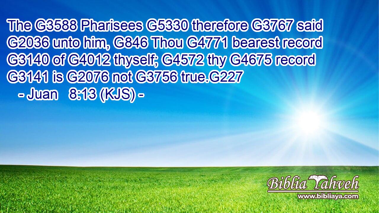 The G3588 Pharisees G5330 therefore G3767 said G2036 unto him, G846 Thou G4771 bearest record G3140 of G4012 thyself; G4572 thy G4675 record G3141 is G2076 not G3756 true.G227