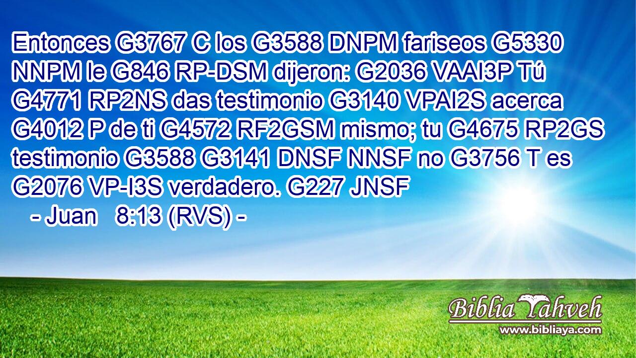 Entonces G3767 C los G3588 DNPM fariseos G5330 NNPM le G846 RP-DSM dijeron: G2036 VAAI3P Tú G4771 RP2NS das testimonio G3140 VPAI2S acerca G4012 P de ti G4572 RF2GSM mismo; tu G4675 RP2GS testimonio G3588 G3141 DNSF NNSF no G3756 T es G2076 VP-I3S verdadero. G227 JNSF 