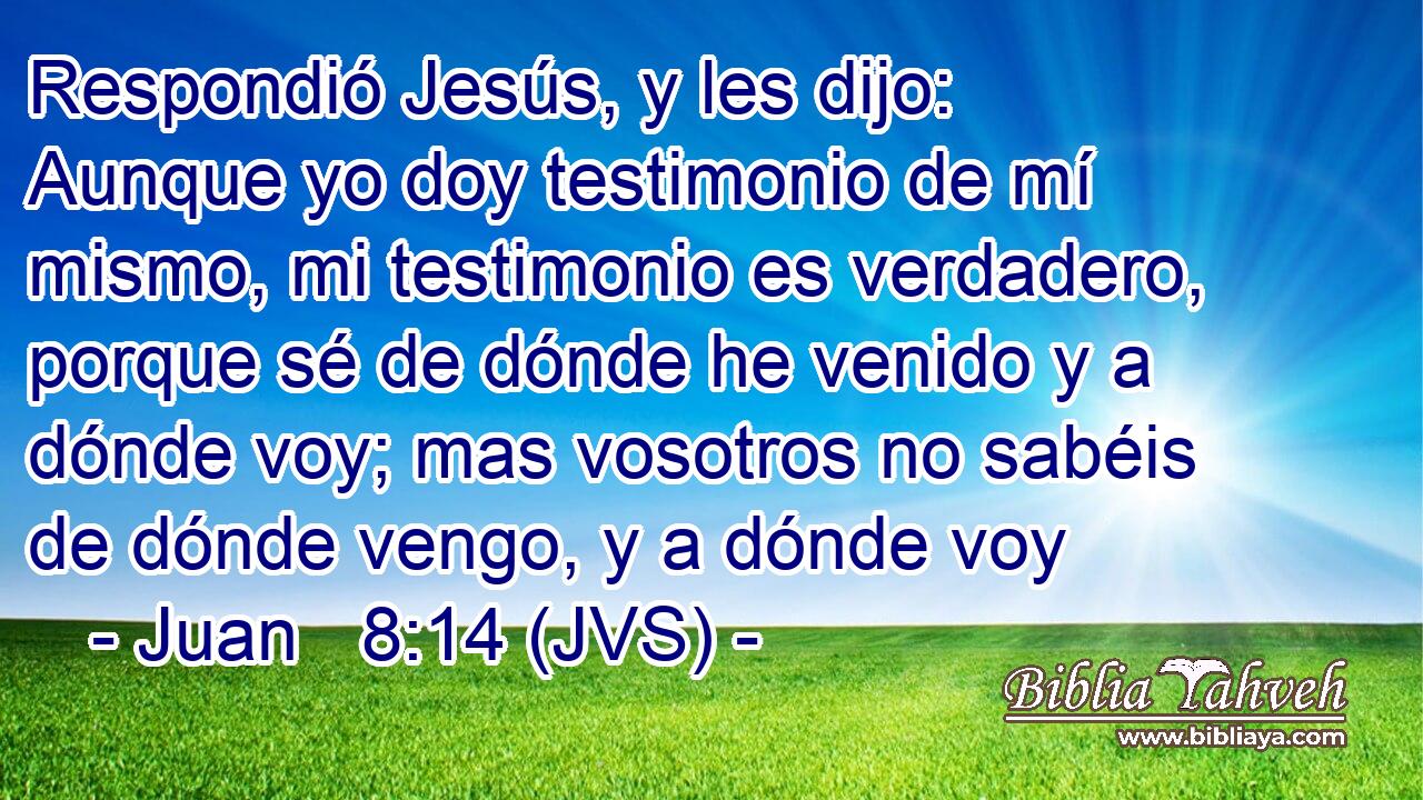 Respondió Jesús, y les dijo: Aunque yo doy testimonio de mí mismo, mi testimonio es verdadero, porque sé de dónde he venido y a dónde voy; mas vosotros no sabéis de dónde vengo, y a dónde voy