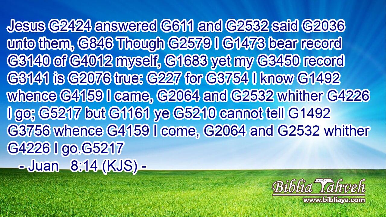 Jesus G2424 answered G611 and G2532 said G2036 unto them, G846 Though G2579 I G1473 bear record G3140 of G4012 myself, G1683 yet my G3450 record G3141 is G2076 true: G227 for G3754 I know G1492 whence G4159 I came, G2064 and G2532 whither G4226 I go; G5217 but G1161 ye G5210 cannot tell G1492  G3756 whence G4159 I come, G2064 and G2532 whither G4226 I go.G5217