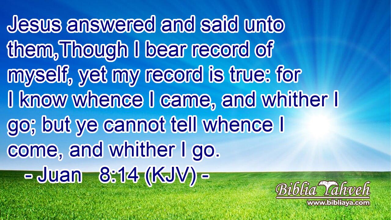 Jesus answered and said unto them,Though I bear record of myself, yet my record is true: for I know whence I came, and whither I go; but ye cannot tell whence I come, and whither I go.