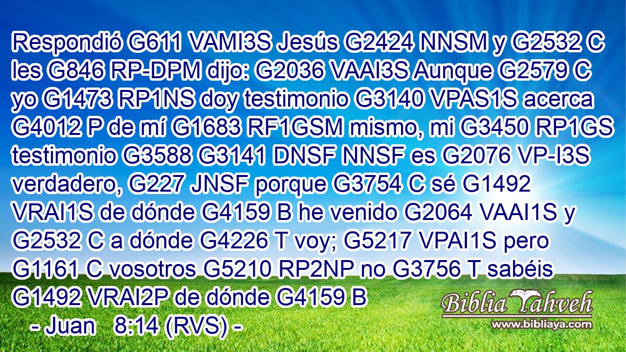 Respondió G611 VAMI3S Jesús G2424 NNSM y G2532 C les G846 RP-DPM dijo: G2036 VAAI3S Aunque G2579 C yo G1473 RP1NS doy testimonio G3140 VPAS1S acerca G4012 P de mí G1683 RF1GSM mismo, mi G3450 RP1GS testimonio G3588 G3141 DNSF NNSF es G2076 VP-I3S verdadero, G227 JNSF porque G3754 C sé G1492 VRAI1S de dónde G4159 B he venido G2064 VAAI1S y G2532 C a dónde G4226 T voy; G5217 VPAI1S pero G1161 C vosotros G5210 RP2NP no G3756 T sabéis G1492 VRAI2P de dónde G4159 B