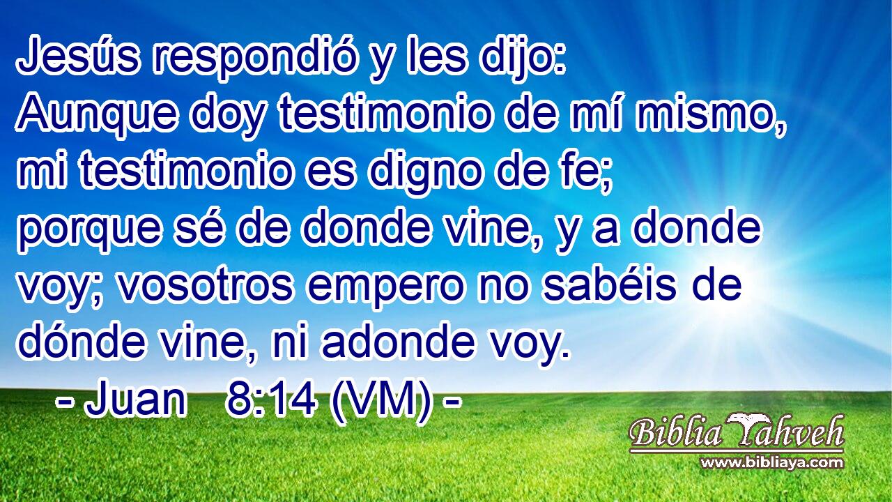  Jesús respondió y les dijo: Aunque doy testimonio de mí mismo, mi testimonio es digno de fe; porque sé de donde vine, y a donde voy; vosotros empero no sabéis de dónde vine, ni adonde voy. 