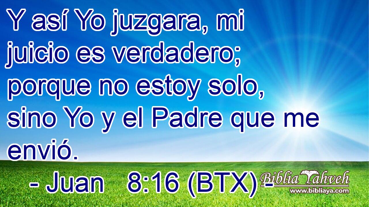 Y así Yo juzgara, mi juicio es verdadero; porque no estoy solo, sino Yo y el Padre que me envió.