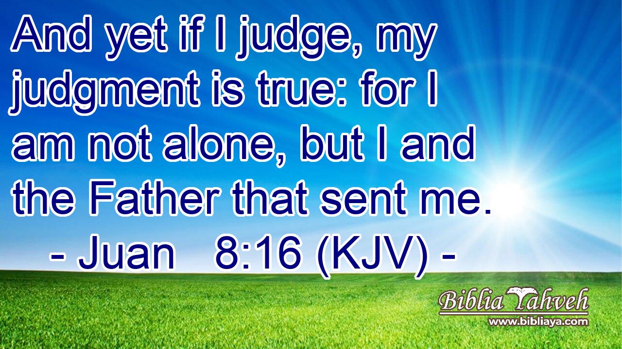 And yet if I judge, my judgment is true: for I am not alone, but I and the Father that sent me.