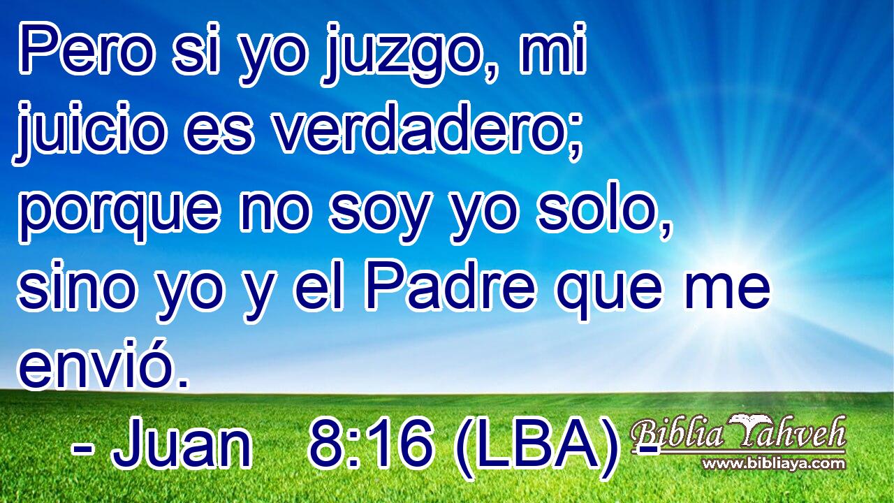 Pero si yo juzgo, mi juicio es verdadero; porque no soy yo solo, sino yo y el Padre que me envió.