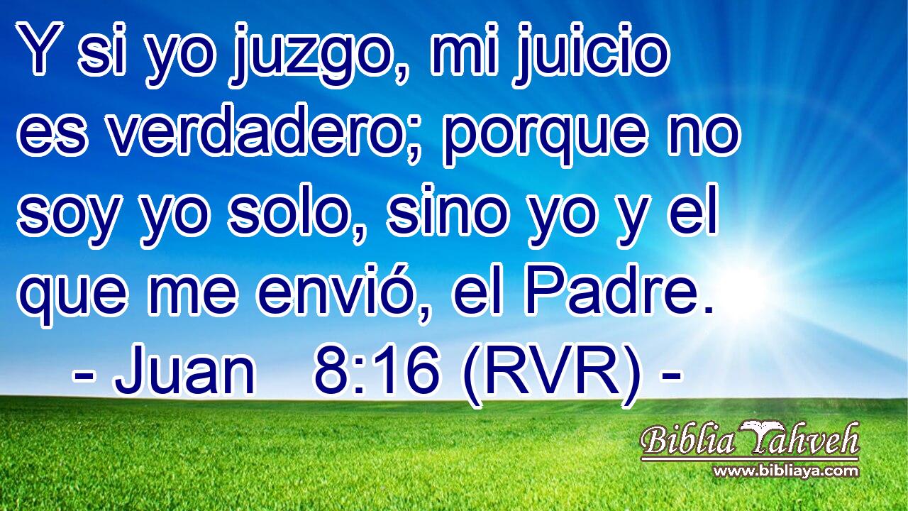 Y si yo juzgo, mi juicio es verdadero; porque no soy yo solo, sino yo y el que me envió, el Padre.