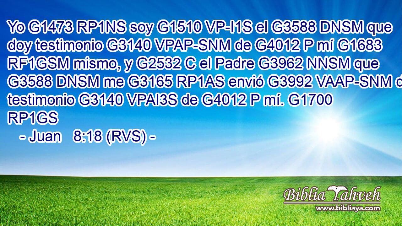 Yo G1473 RP1NS soy G1510 VP-I1S el G3588 DNSM que doy testimonio G3140 VPAP-SNM de G4012 P mí G1683 RF1GSM mismo, y G2532 C el Padre G3962 NNSM que G3588 DNSM me G3165 RP1AS envió G3992 VAAP-SNM da testimonio G3140 VPAI3S de G4012 P mí. G1700 RP1GS 