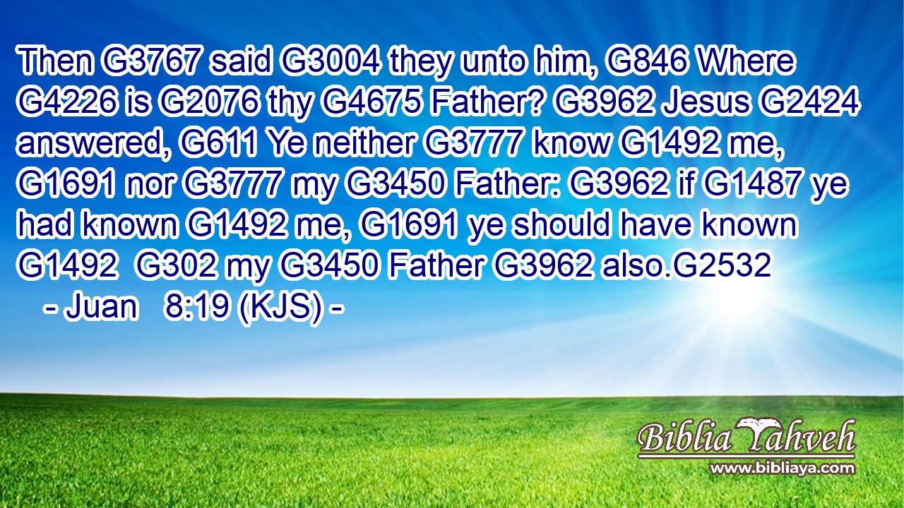 Then G3767 said G3004 they unto him, G846 Where G4226 is G2076 thy G4675 Father? G3962 Jesus G2424 answered, G611 Ye neither G3777 know G1492 me, G1691 nor G3777 my G3450 Father: G3962 if G1487 ye had known G1492 me, G1691 ye should have known G1492  G302 my G3450 Father G3962 also.G2532