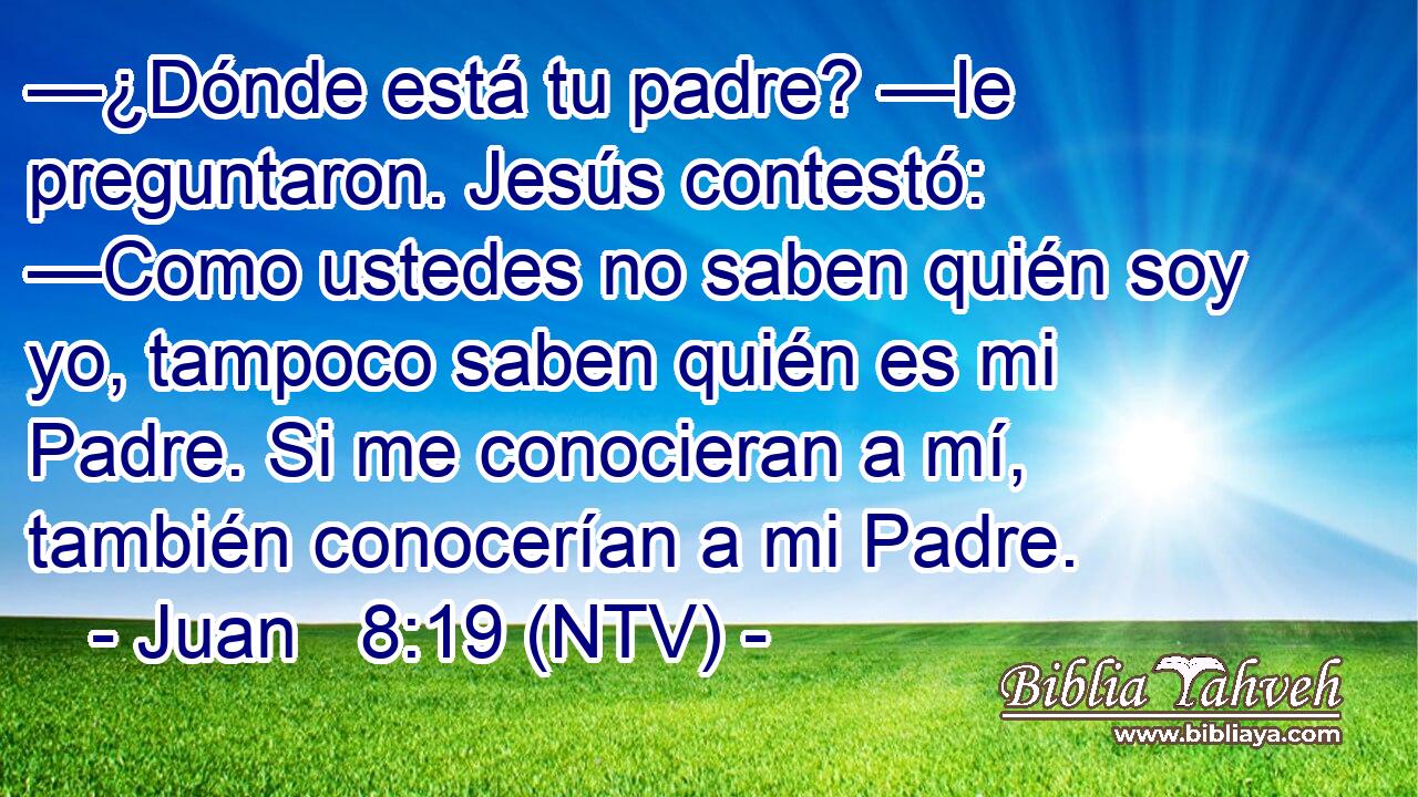 —¿Dónde está tu padre? —le preguntaron. Jesús contestó: —Como ustedes no saben quién soy yo, tampoco saben quién es mi Padre. Si me conocieran a mí, también conocerían a mi Padre.