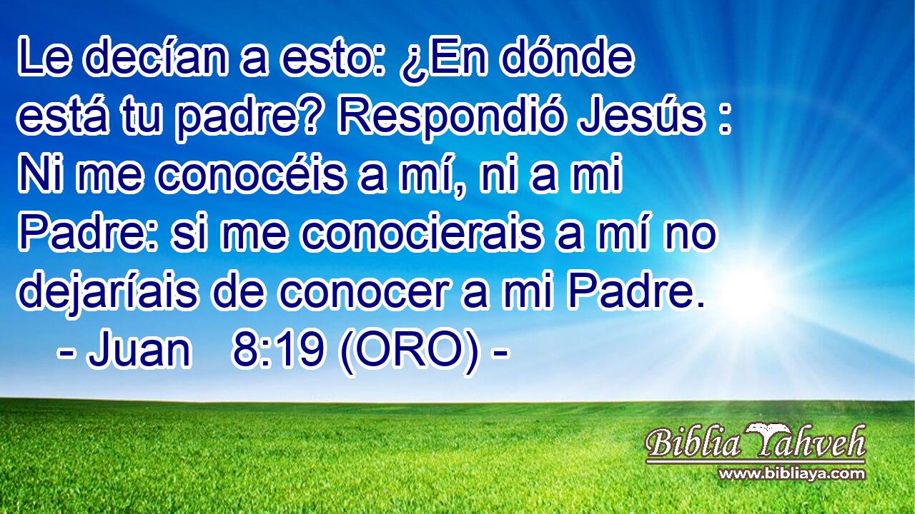  Le decían a esto: ¿En dónde está tu padre? Respondió Jesús : Ni me conocéis a mí, ni a mi Padre: si me conocierais a mí no dejaríais de conocer a mi Padre. 