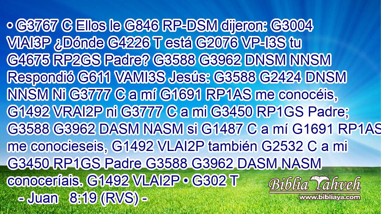 • G3767 C Ellos le G846 RP-DSM dijeron: G3004 VIAI3P ¿Dónde G4226 T está G2076 VP-I3S tu G4675 RP2GS Padre? G3588 G3962 DNSM NNSM Respondió G611 VAMI3S Jesús: G3588 G2424 DNSM NNSM Ni G3777 C a mí G1691 RP1AS me conocéis, G1492 VRAI2P ni G3777 C a mi G3450 RP1GS Padre; G3588 G3962 DASM NASM si G1487 C a mí G1691 RP1AS me conocieseis, G1492 VLAI2P también G2532 C a mi G3450 RP1GS Padre G3588 G3962 DASM NASM conoceríais. G1492 VLAI2P • G302 T 