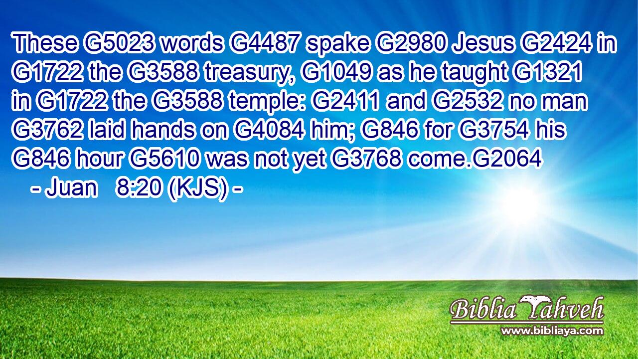 These G5023 words G4487 spake G2980 Jesus G2424 in G1722 the G3588 treasury, G1049 as he taught G1321 in G1722 the G3588 temple: G2411 and G2532 no man G3762 laid hands on G4084 him; G846 for G3754 his G846 hour G5610 was not yet G3768 come.G2064
