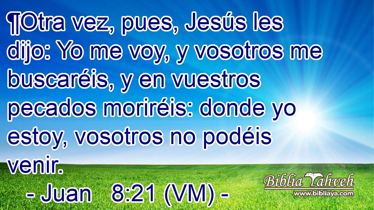  ¶Otra vez, pues, Jesús les dijo: Yo me voy, y vosotros me buscaréis, y en vuestros pecados moriréis: donde yo estoy, vosotros no podéis venir. 