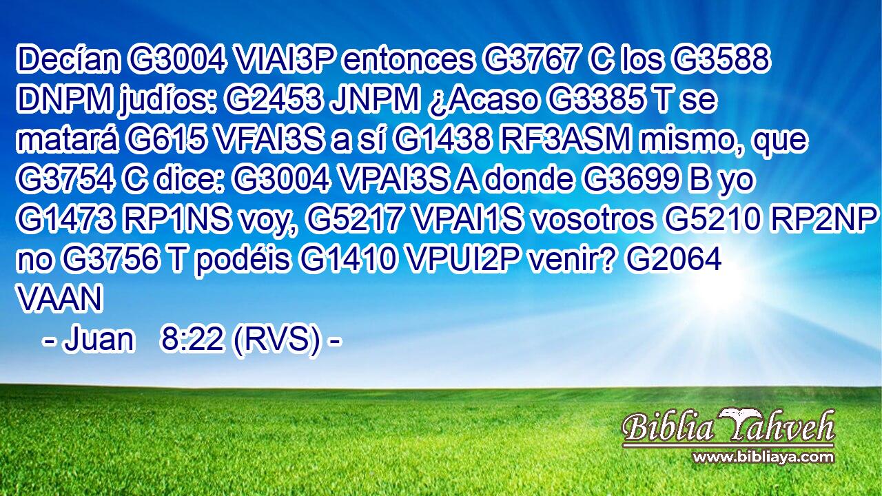 Decían G3004 VIAI3P entonces G3767 C los G3588 DNPM judíos: G2453 JNPM ¿Acaso G3385 T se matará G615 VFAI3S a sí G1438 RF3ASM mismo, que G3754 C dice: G3004 VPAI3S A donde G3699 B yo G1473 RP1NS voy, G5217 VPAI1S vosotros G5210 RP2NP no G3756 T podéis G1410 VPUI2P venir? G2064 VAAN 