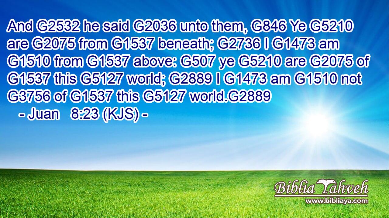 And G2532 he said G2036 unto them, G846 Ye G5210 are G2075 from G1537 beneath; G2736 I G1473 am G1510 from G1537 above: G507 ye G5210 are G2075 of G1537 this G5127 world; G2889 I G1473 am G1510 not G3756 of G1537 this G5127 world.G2889