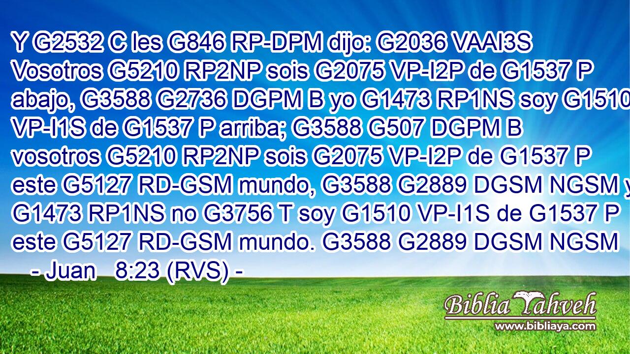Y G2532 C les G846 RP-DPM dijo: G2036 VAAI3S Vosotros G5210 RP2NP sois G2075 VP-I2P de G1537 P abajo, G3588 G2736 DGPM B yo G1473 RP1NS soy G1510 VP-I1S de G1537 P arriba; G3588 G507 DGPM B vosotros G5210 RP2NP sois G2075 VP-I2P de G1537 P este G5127 RD-GSM mundo, G3588 G2889 DGSM NGSM yo G1473 RP1NS no G3756 T soy G1510 VP-I1S de G1537 P este G5127 RD-GSM mundo. G3588 G2889 DGSM NGSM 