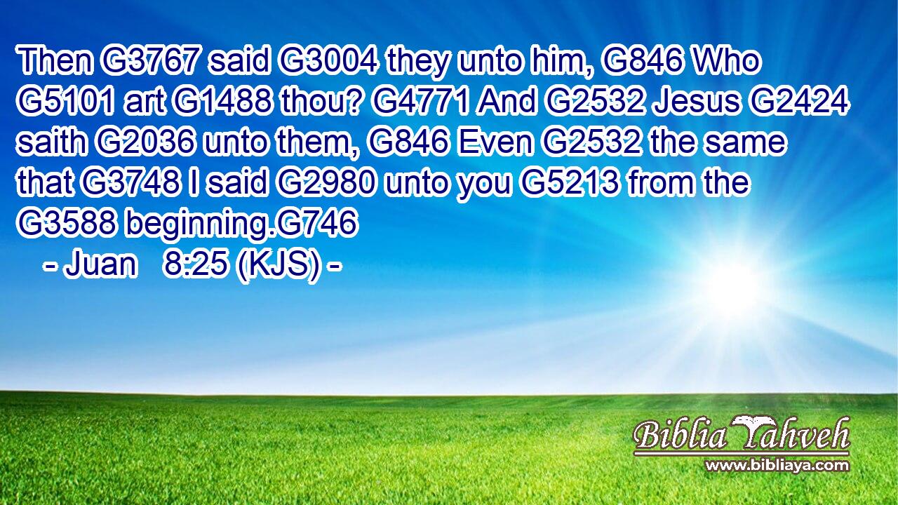 Then G3767 said G3004 they unto him, G846 Who G5101 art G1488 thou? G4771 And G2532 Jesus G2424 saith G2036 unto them, G846 Even G2532 the same that G3748 I said G2980 unto you G5213 from the G3588 beginning.G746