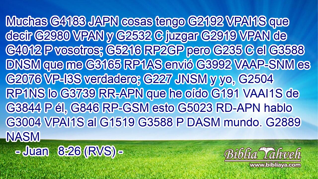Muchas G4183 JAPN cosas tengo G2192 VPAI1S que decir G2980 VPAN y G2532 C juzgar G2919 VPAN de G4012 P vosotros; G5216 RP2GP pero G235 C el G3588 DNSM que me G3165 RP1AS envió G3992 VAAP-SNM es G2076 VP-I3S verdadero; G227 JNSM y yo, G2504 RP1NS lo G3739 RR-APN que he oído G191 VAAI1S de G3844 P él, G846 RP-GSM esto G5023 RD-APN hablo G3004 VPAI1S al G1519 G3588 P DASM mundo. G2889 NASM 