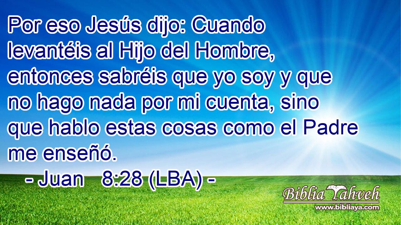 Por eso Jesús dijo: Cuando levantéis al Hijo del Hombre, entonces sabréis que yo soy y que no hago nada por mi cuenta, sino que hablo estas cosas como el Padre me enseñó.