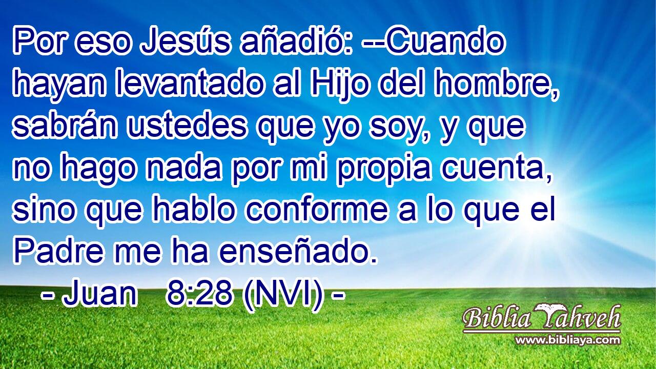  Por eso Jesús añadió: --Cuando hayan levantado al Hijo del hombre, sabrán ustedes que yo soy, y que no hago nada por mi propia cuenta, sino que hablo conforme a lo que el Padre me ha enseñado. 