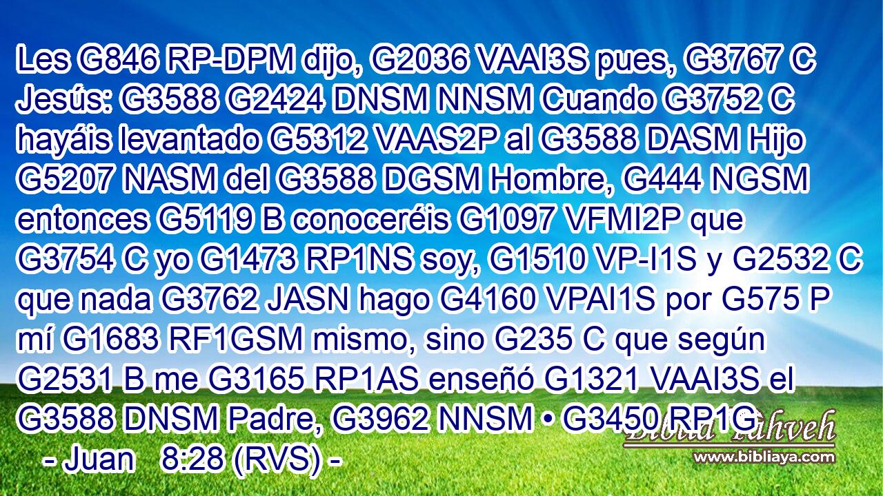 Les G846 RP-DPM dijo, G2036 VAAI3S pues, G3767 C Jesús: G3588 G2424 DNSM NNSM Cuando G3752 C hayáis levantado G5312 VAAS2P al G3588 DASM Hijo G5207 NASM del G3588 DGSM Hombre, G444 NGSM entonces G5119 B conoceréis G1097 VFMI2P que G3754 C yo G1473 RP1NS soy, G1510 VP-I1S y G2532 C que nada G3762 JASN hago G4160 VPAI1S por G575 P mí G1683 RF1GSM mismo, sino G235 C que según G2531 B me G3165 RP1AS enseñó G1321 VAAI3S el G3588 DNSM Padre, G3962 NNSM • G3450 RP1G