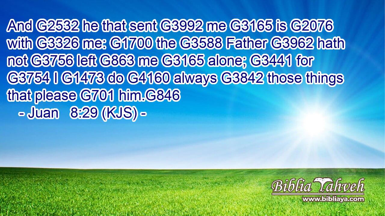 And G2532 he that sent G3992 me G3165 is G2076 with G3326 me: G1700 the G3588 Father G3962 hath not G3756 left G863 me G3165 alone; G3441 for G3754 I G1473 do G4160 always G3842 those things that please G701 him.G846