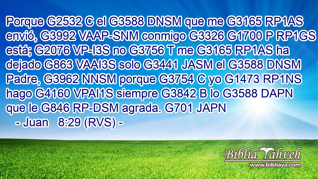 Porque G2532 C el G3588 DNSM que me G3165 RP1AS envió, G3992 VAAP-SNM conmigo G3326 G1700 P RP1GS está; G2076 VP-I3S no G3756 T me G3165 RP1AS ha dejado G863 VAAI3S solo G3441 JASM el G3588 DNSM Padre, G3962 NNSM porque G3754 C yo G1473 RP1NS hago G4160 VPAI1S siempre G3842 B lo G3588 DAPN que le G846 RP-DSM agrada. G701 JAPN 