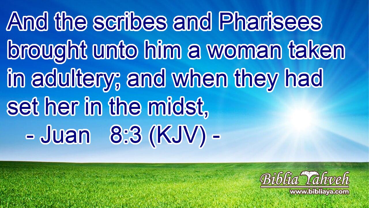 And the scribes and Pharisees brought unto him a woman taken in adultery; and when they had set her in the midst,