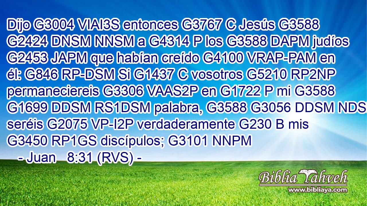 Dijo G3004 VIAI3S entonces G3767 C Jesús G3588 G2424 DNSM NNSM a G4314 P los G3588 DAPM judíos G2453 JAPM que habían creído G4100 VRAP-PAM en él: G846 RP-DSM Si G1437 C vosotros G5210 RP2NP permaneciereis G3306 VAAS2P en G1722 P mi G3588 G1699 DDSM RS1DSM palabra, G3588 G3056 DDSM NDSM seréis G2075 VP-I2P verdaderamente G230 B mis G3450 RP1GS discípulos; G3101 NNPM 