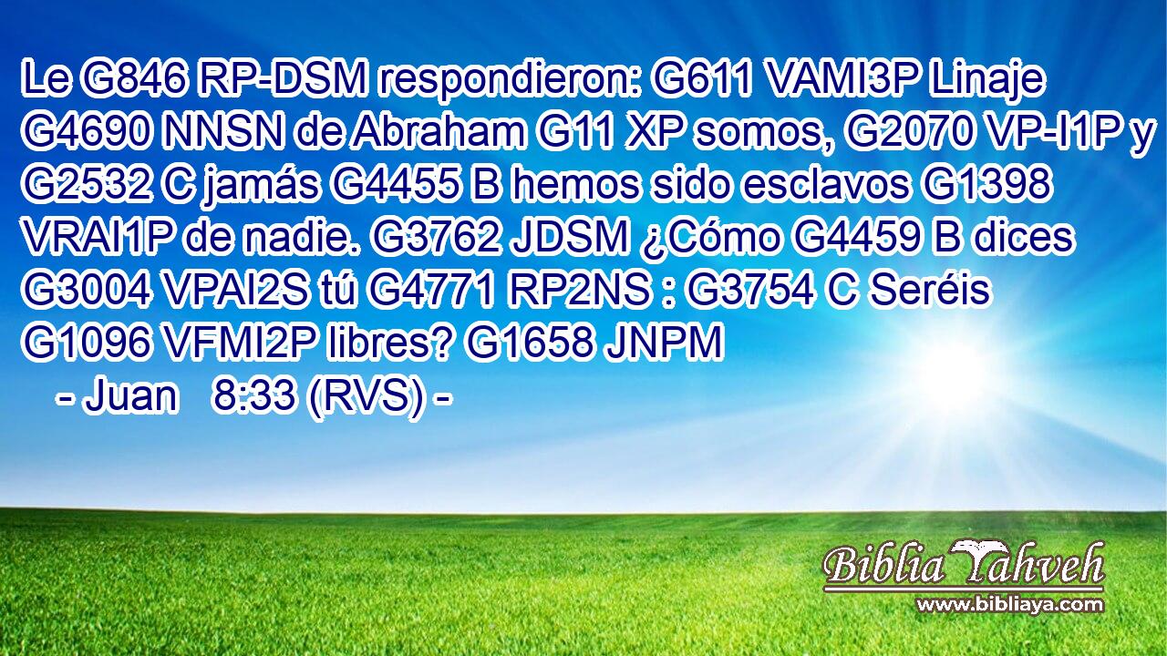 Le G846 RP-DSM respondieron: G611 VAMI3P Linaje G4690 NNSN de Abraham G11 XP somos, G2070 VP-I1P y G2532 C jamás G4455 B hemos sido esclavos G1398 VRAI1P de nadie. G3762 JDSM ¿Cómo G4459 B dices G3004 VPAI2S tú G4771 RP2NS : G3754 C Seréis G1096 VFMI2P libres? G1658 JNPM 