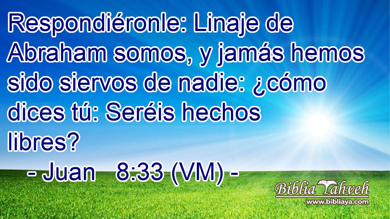  Respondiéronle: Linaje de Abraham somos, y jamás hemos sido siervos de nadie: ¿cómo dices tú: Seréis hechos libres? 