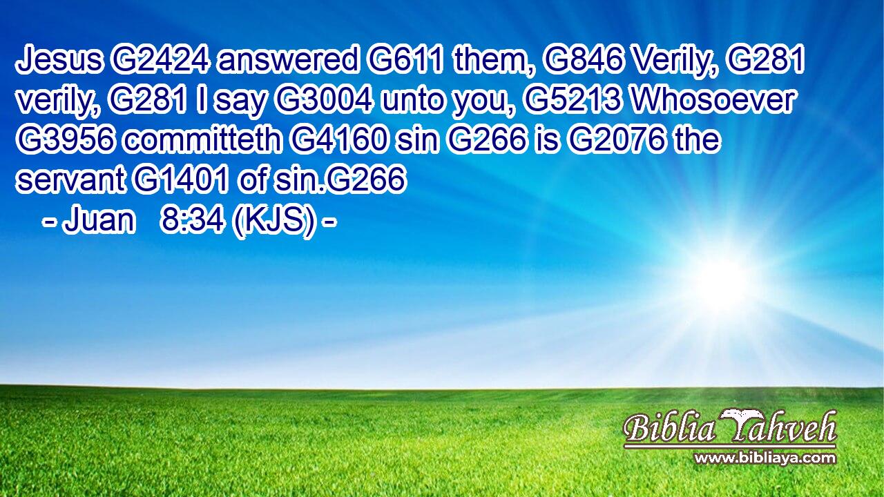 Jesus G2424 answered G611 them, G846 Verily, G281 verily, G281 I say G3004 unto you, G5213 Whosoever G3956 committeth G4160 sin G266 is G2076 the servant G1401 of sin.G266