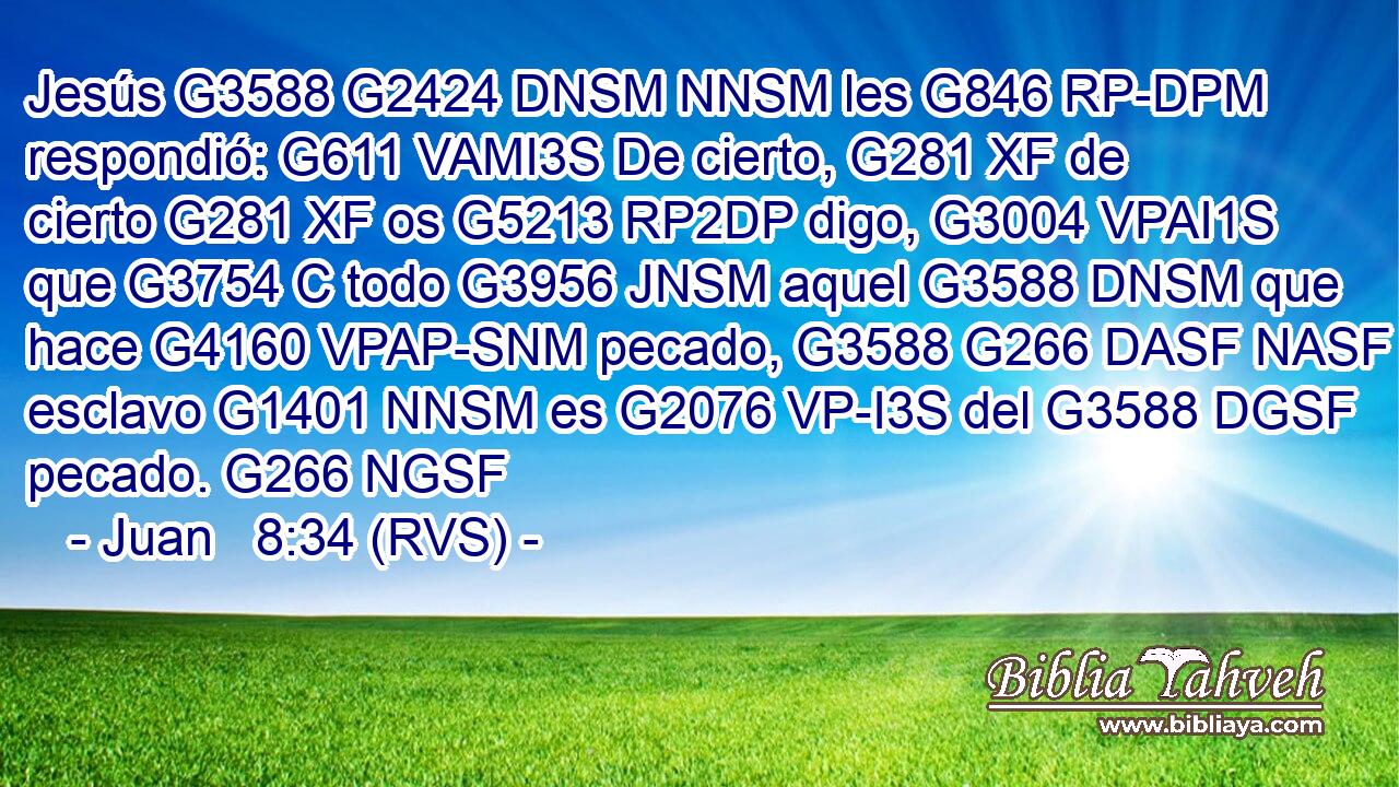 Jesús G3588 G2424 DNSM NNSM les G846 RP-DPM respondió: G611 VAMI3S De cierto, G281 XF de cierto G281 XF os G5213 RP2DP digo, G3004 VPAI1S que G3754 C todo G3956 JNSM aquel G3588 DNSM que hace G4160 VPAP-SNM pecado, G3588 G266 DASF NASF esclavo G1401 NNSM es G2076 VP-I3S del G3588 DGSF pecado. G266 NGSF 