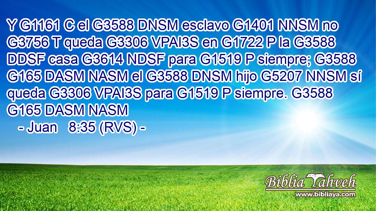 Y G1161 C el G3588 DNSM esclavo G1401 NNSM no G3756 T queda G3306 VPAI3S en G1722 P la G3588 DDSF casa G3614 NDSF para G1519 P siempre; G3588 G165 DASM NASM el G3588 DNSM hijo G5207 NNSM sí queda G3306 VPAI3S para G1519 P siempre. G3588 G165 DASM NASM 