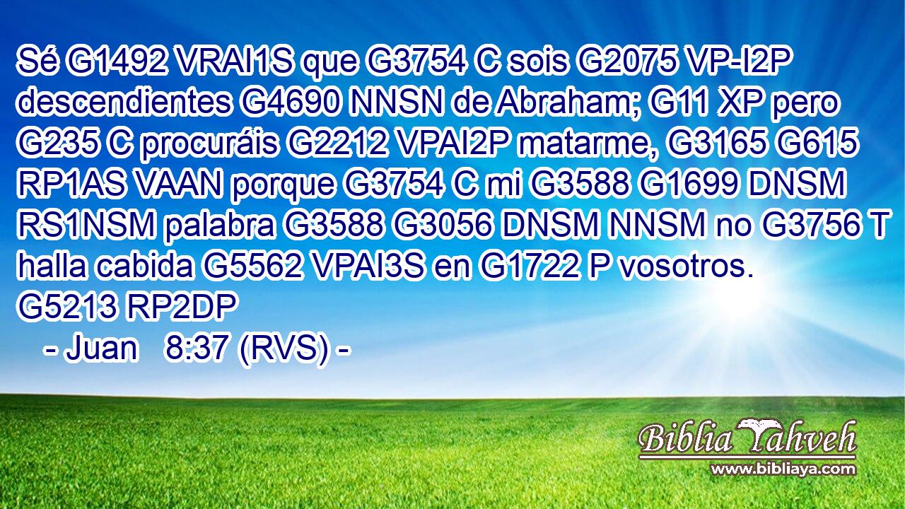 Sé G1492 VRAI1S que G3754 C sois G2075 VP-I2P descendientes G4690 NNSN de Abraham; G11 XP pero G235 C procuráis G2212 VPAI2P matarme, G3165 G615 RP1AS VAAN porque G3754 C mi G3588 G1699 DNSM RS1NSM palabra G3588 G3056 DNSM NNSM no G3756 T halla cabida G5562 VPAI3S en G1722 P vosotros. G5213 RP2DP 