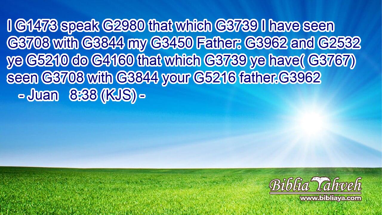 I G1473 speak G2980 that which G3739 I have seen G3708 with G3844 my G3450 Father: G3962 and G2532 ye G5210 do G4160 that which G3739 ye have( G3767) seen G3708 with G3844 your G5216 father.G3962