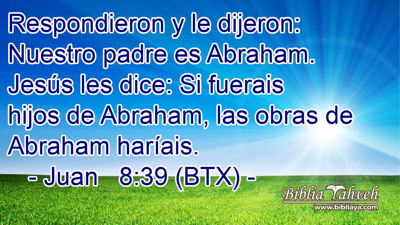 Respondieron y le dijeron: Nuestro padre es Abraham. Jesús les dice: Si fuerais hijos de Abraham, las obras de Abraham haríais.