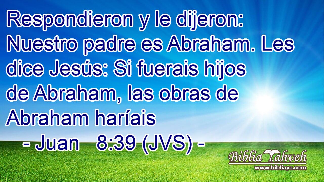 Respondieron y le dijeron: Nuestro padre es Abraham. Les dice Jesús: Si fuerais hijos de Abraham, las obras de Abraham haríais