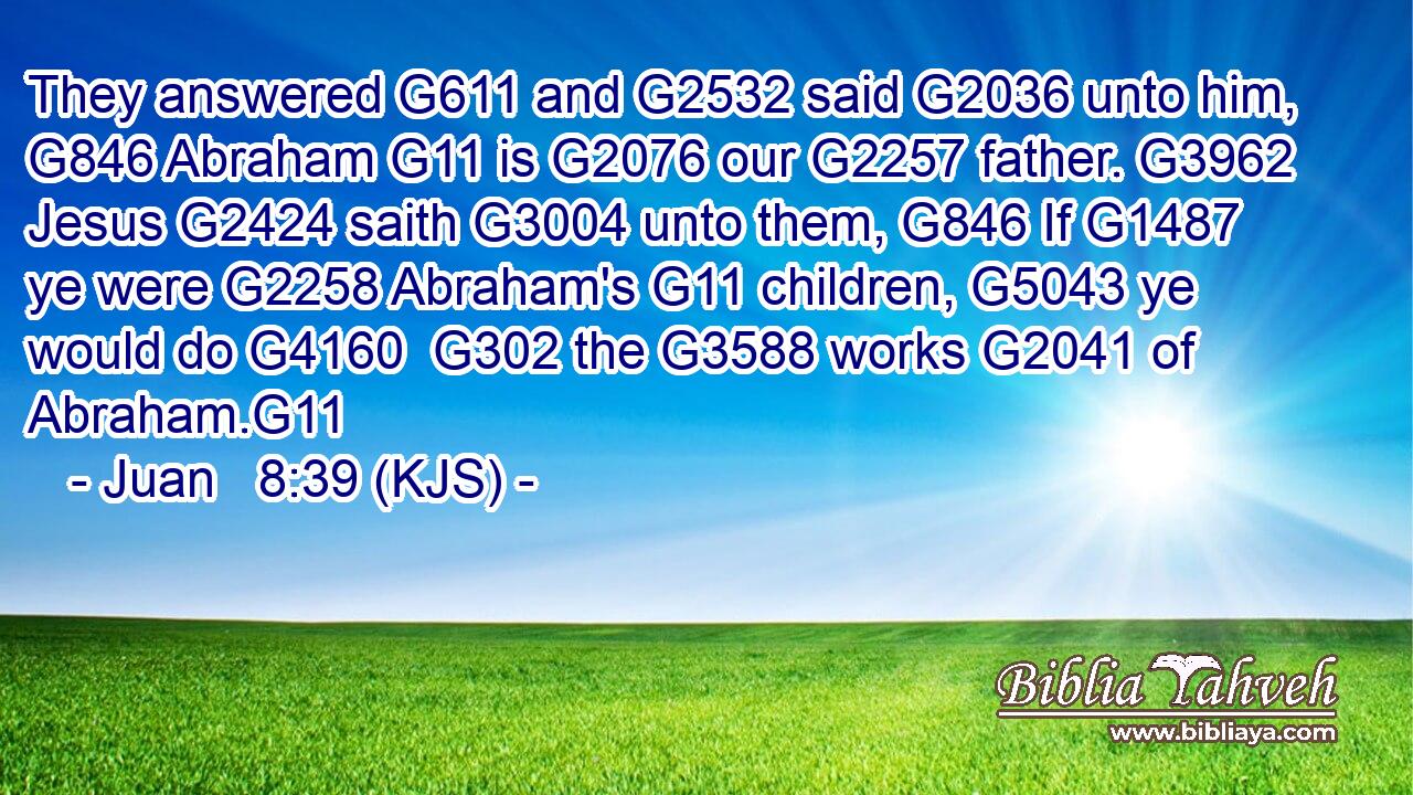 They answered G611 and G2532 said G2036 unto him, G846 Abraham G11 is G2076 our G2257 father. G3962 Jesus G2424 saith G3004 unto them, G846 If G1487 ye were G2258 Abraham's G11 children, G5043 ye would do G4160  G302 the G3588 works G2041 of Abraham.G11
