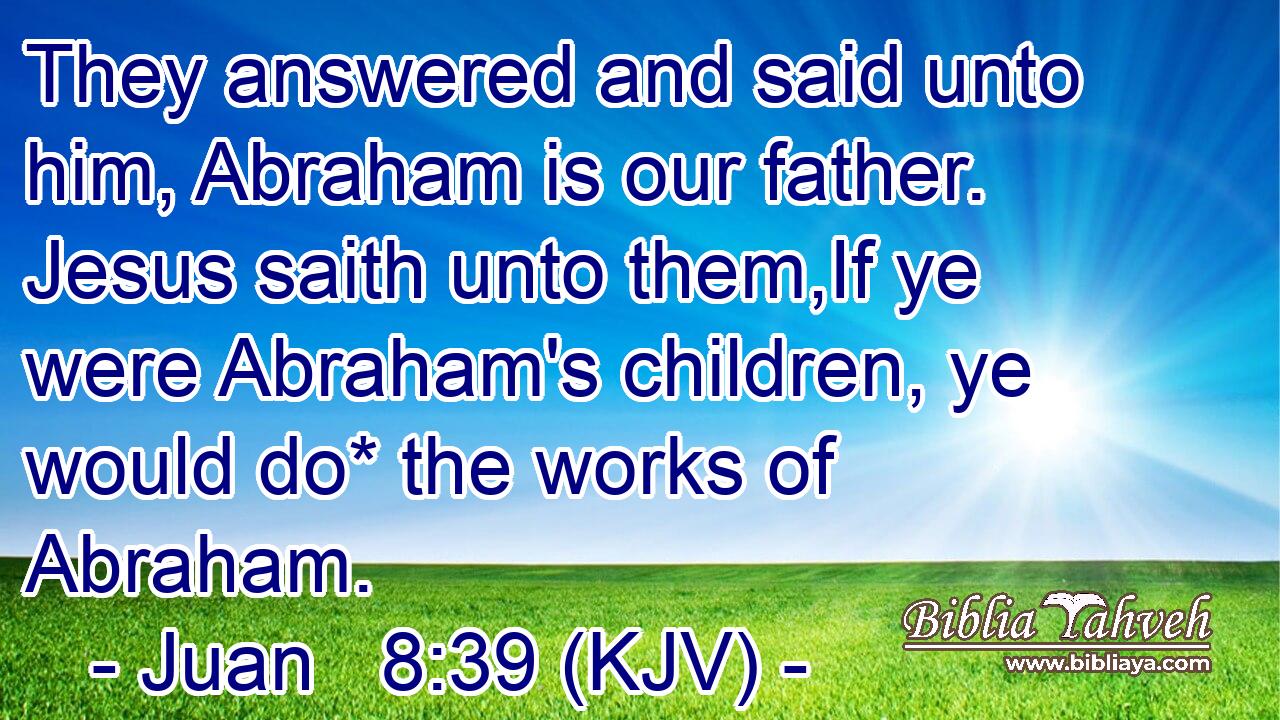 They answered and said unto him, Abraham is our father. Jesus saith unto them,If ye were Abraham's children, ye would do* the works of Abraham.