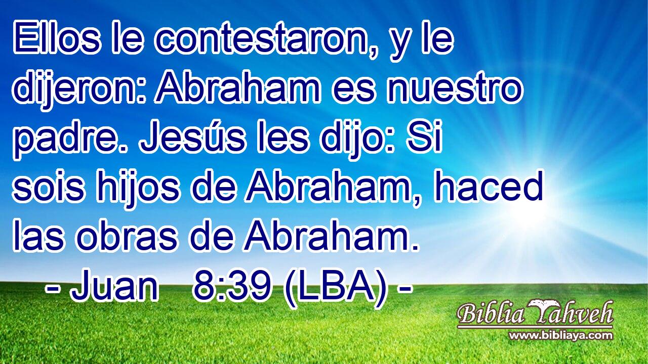 Ellos le contestaron, y le dijeron: Abraham es nuestro padre. Jesús les dijo: Si sois hijos de Abraham, haced las obras de Abraham.