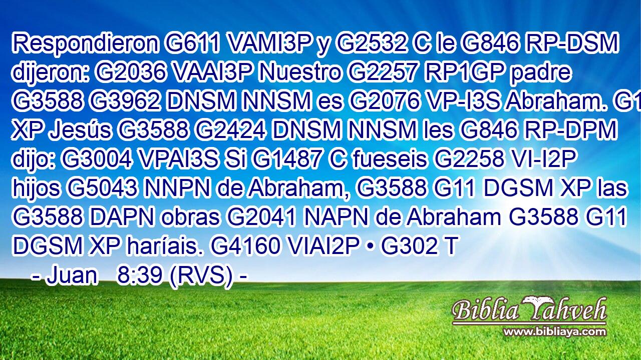 Respondieron G611 VAMI3P y G2532 C le G846 RP-DSM dijeron: G2036 VAAI3P Nuestro G2257 RP1GP padre G3588 G3962 DNSM NNSM es G2076 VP-I3S Abraham. G11 XP Jesús G3588 G2424 DNSM NNSM les G846 RP-DPM dijo: G3004 VPAI3S Si G1487 C fueseis G2258 VI-I2P hijos G5043 NNPN de Abraham, G3588 G11 DGSM XP las G3588 DAPN obras G2041 NAPN de Abraham G3588 G11 DGSM XP haríais. G4160 VIAI2P • G302 T 