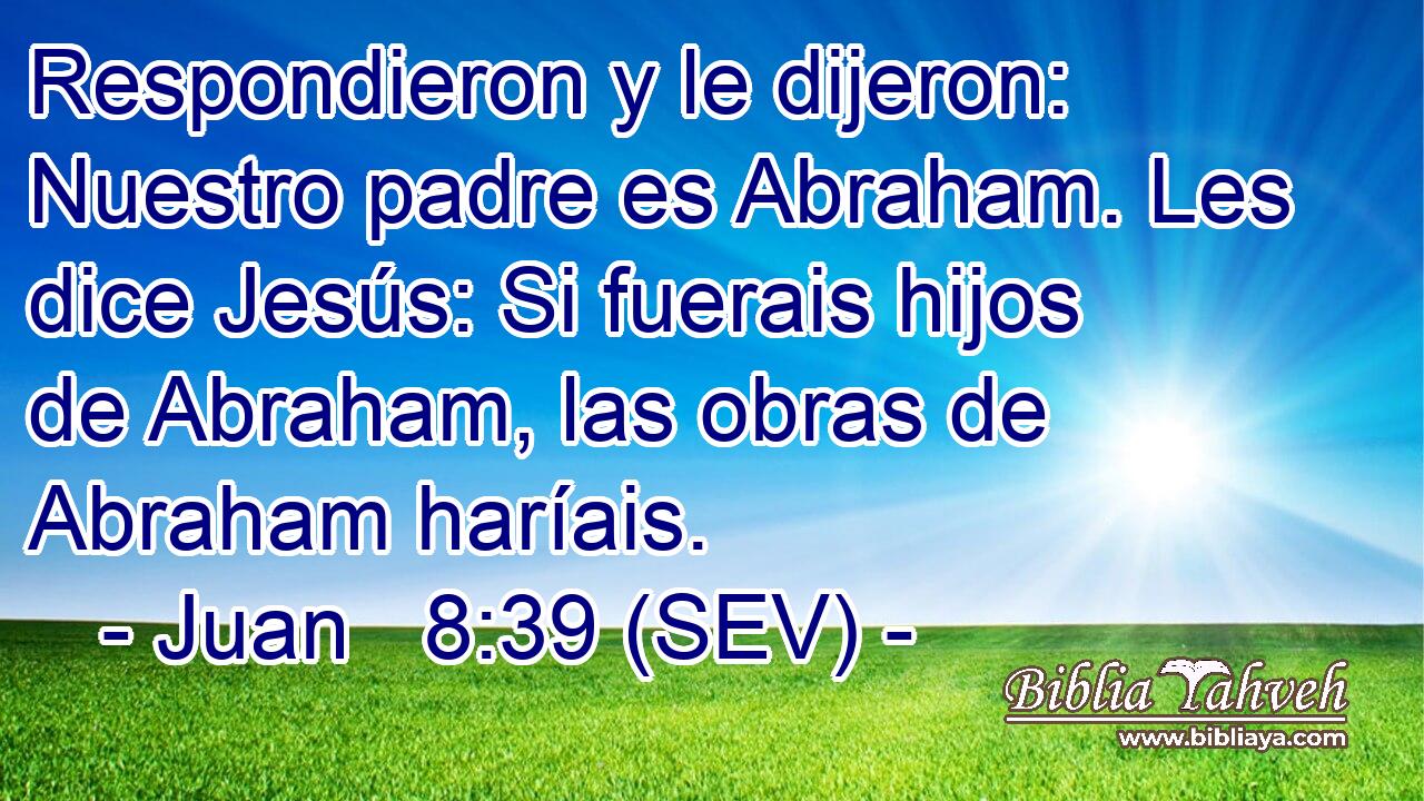 Respondieron y le dijeron: Nuestro padre es Abraham. Les dice Jesús: Si fuerais hijos de Abraham, las obras de Abraham haríais.