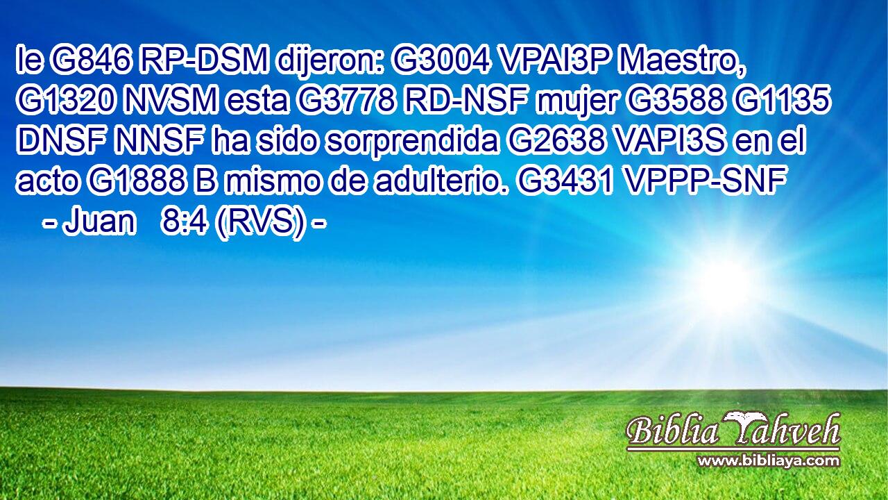 le G846 RP-DSM dijeron: G3004 VPAI3P Maestro, G1320 NVSM esta G3778 RD-NSF mujer G3588 G1135 DNSF NNSF ha sido sorprendida G2638 VAPI3S en el acto G1888 B mismo de adulterio. G3431 VPPP-SNF 