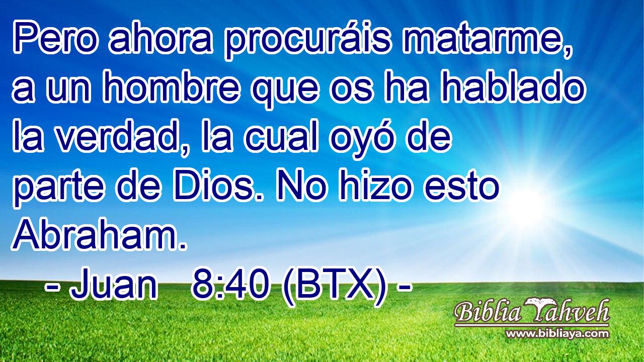 Pero ahora procuráis matarme, a un hombre que os ha hablado la verdad, la cual oyó de parte de Dios. No hizo esto Abraham.