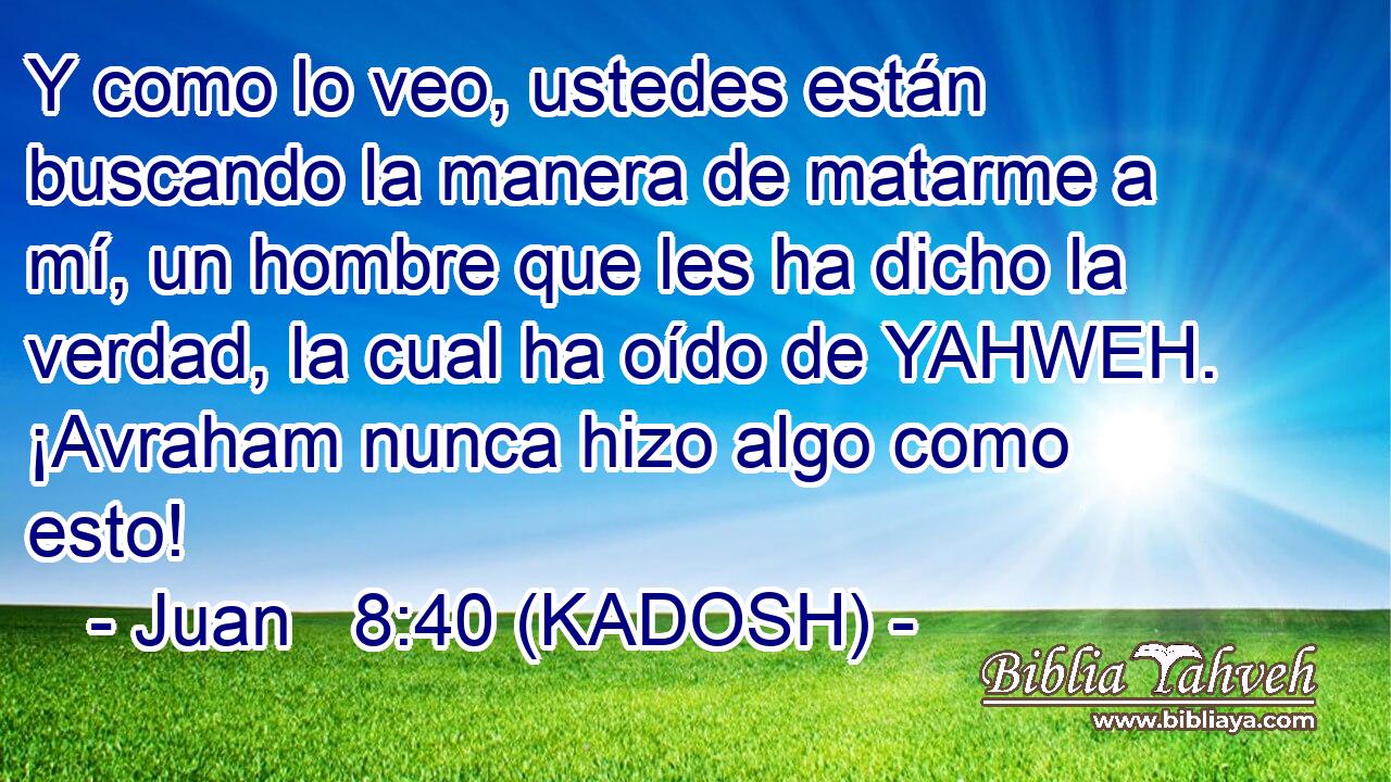  Y como lo veo, ustedes están buscando la manera de matarme a mí, un hombre que les ha dicho la verdad, la cual ha oído de YAHWEH. ¡Avraham nunca hizo algo como esto! 